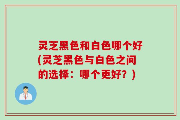 灵芝黑色和白色哪个好(灵芝黑色与白色之间的选择：哪个更好？)