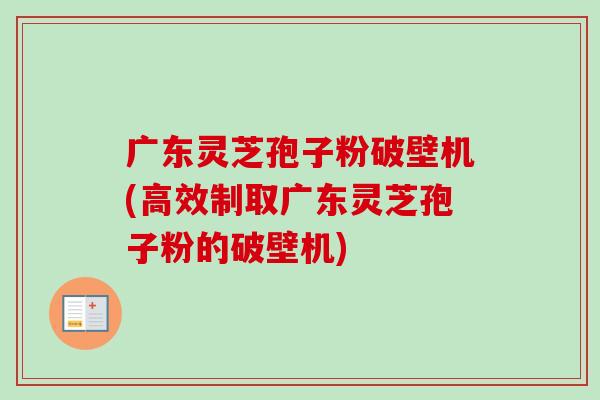 广东灵芝孢子粉破壁机(高效制取广东灵芝孢子粉的破壁机)