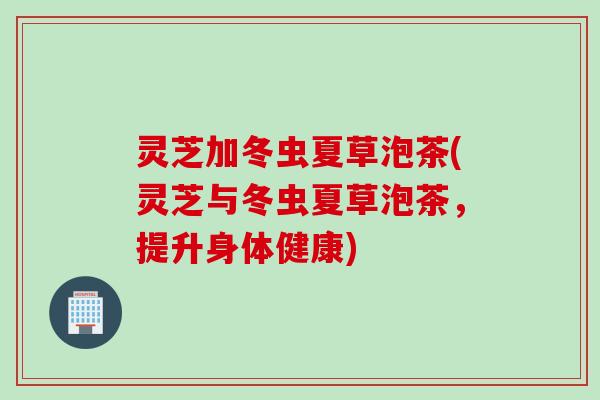 灵芝加冬虫夏草泡茶(灵芝与冬虫夏草泡茶，提升身体健康)