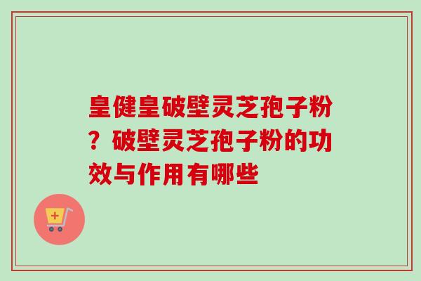 皇健皇破壁灵芝孢子粉？破壁灵芝孢子粉的功效与作用有哪些