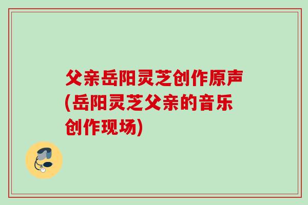 父亲岳阳灵芝创作原声(岳阳灵芝父亲的音乐创作现场)
