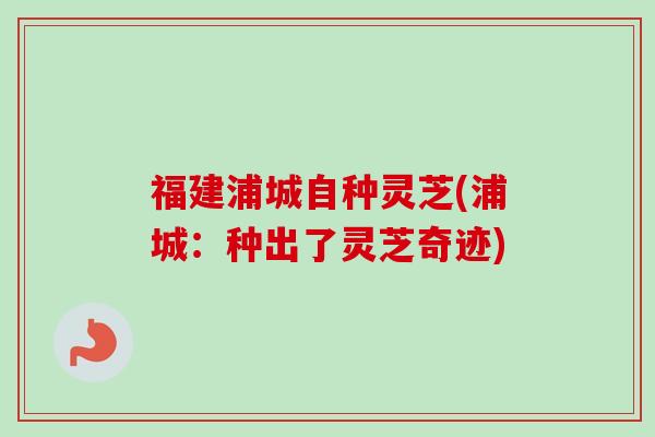 福建浦城自种灵芝(浦城：种出了灵芝奇迹)