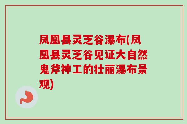 凤凰县灵芝谷瀑布(凤凰县灵芝谷见证大自然鬼斧神工的壮丽瀑布景观)