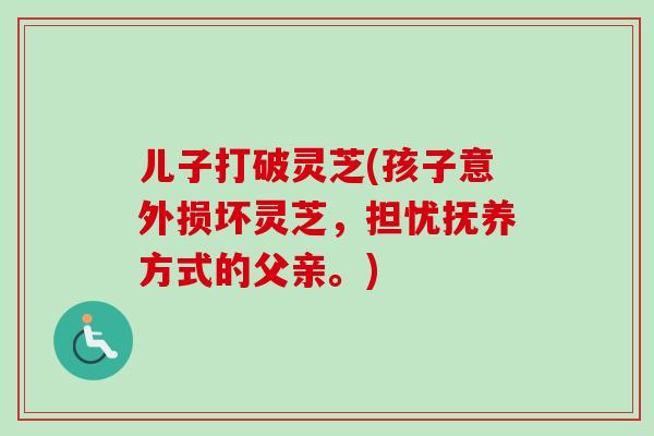 儿子打破灵芝(孩子意外损坏灵芝，担忧抚养方式的父亲。)