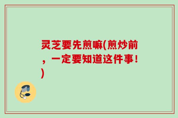 灵芝要先煎嘛(煎炒前,一定要知道这件事!) 灵芝要先煎嘛(煎炒前,一定要知道这件事!)