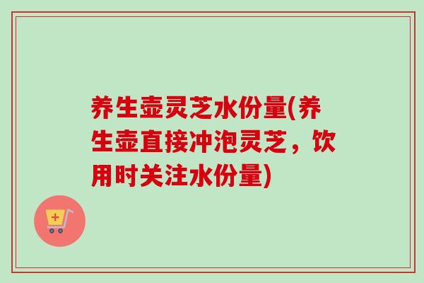养生壶灵芝水份量(养生壶直接冲泡灵芝，饮用时关注水份量)
