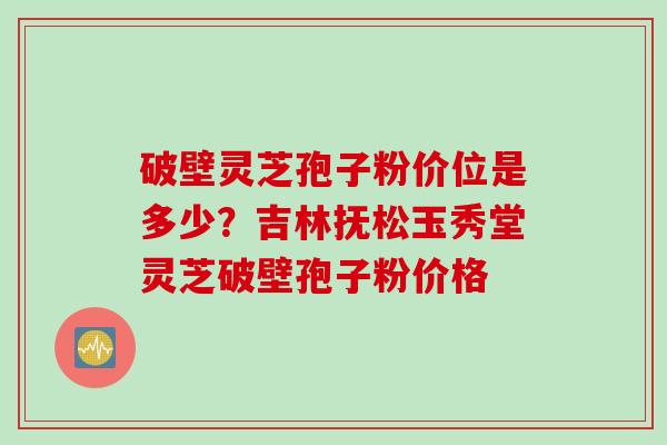 破壁灵芝孢子粉价位是多少？吉林抚松玉秀堂灵芝破壁孢子粉价格