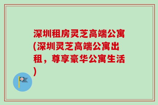 深圳租房灵芝高端公寓(深圳灵芝高端公寓出租,尊享豪华公寓生活) 深圳租房灵芝高端公寓(深圳灵芝高端公寓出租,尊享豪华公寓生活)