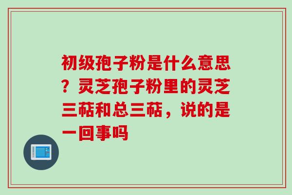 初级孢子粉是什么意思？灵芝孢子粉里的灵芝三萜和总三萜，说的是一回事吗