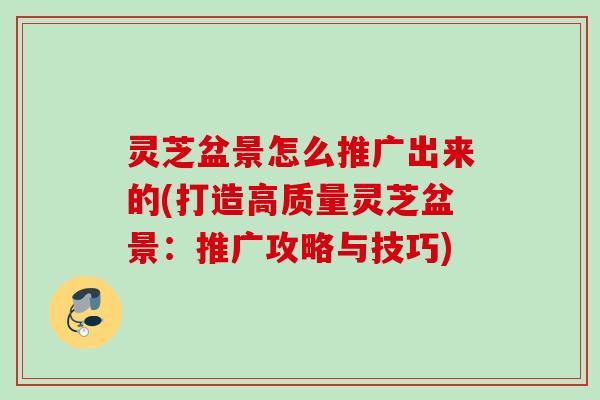 灵芝盆景怎么推广出来的(打造高质量灵芝盆景：推广攻略与技巧)