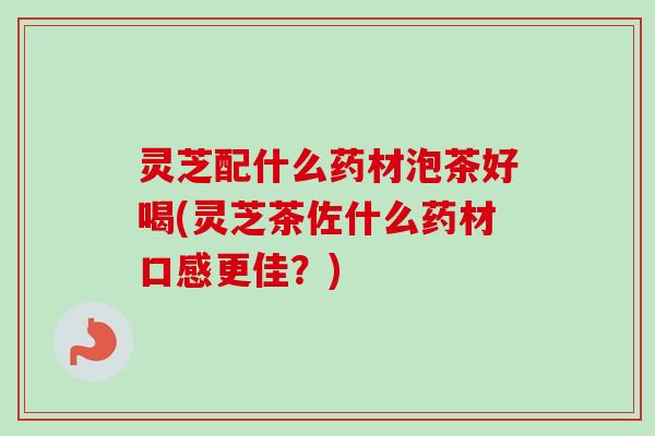灵芝配什么药材泡茶好喝(灵芝茶佐什么药材口感更佳？)