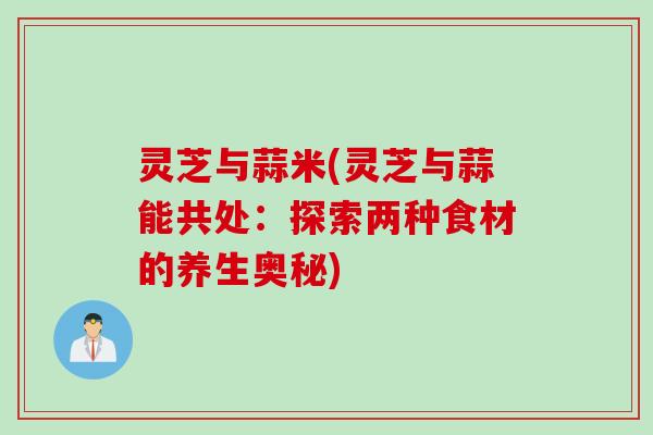 灵芝与蒜米(灵芝与蒜能共处：探索两种食材的养生奥秘)