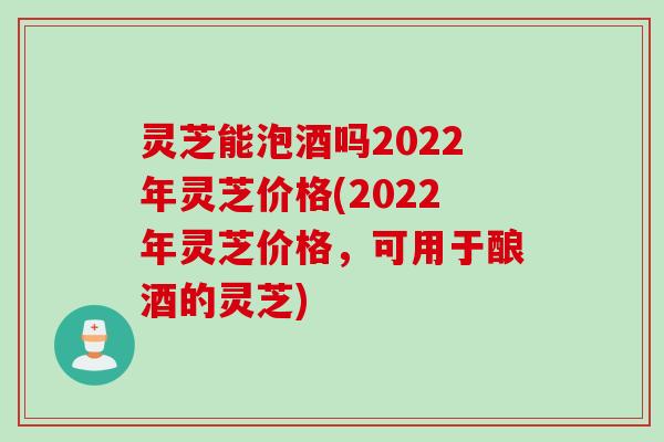 灵芝能泡酒吗2022年灵芝价格(2022年灵芝价格，可用于酿酒的灵芝)