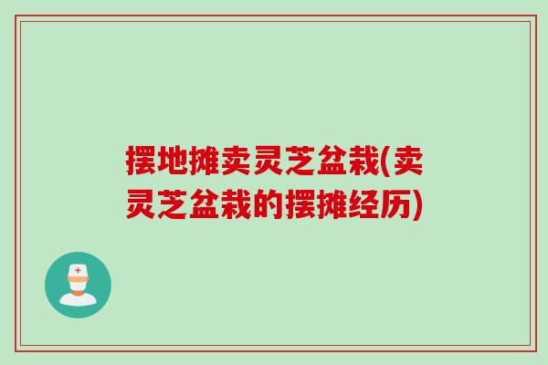 摆地摊卖灵芝盆栽(卖灵芝盆栽的摆摊经历)