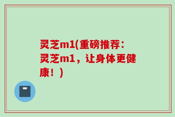 灵芝m1(重磅推荐：灵芝m1，让身体更健康！)