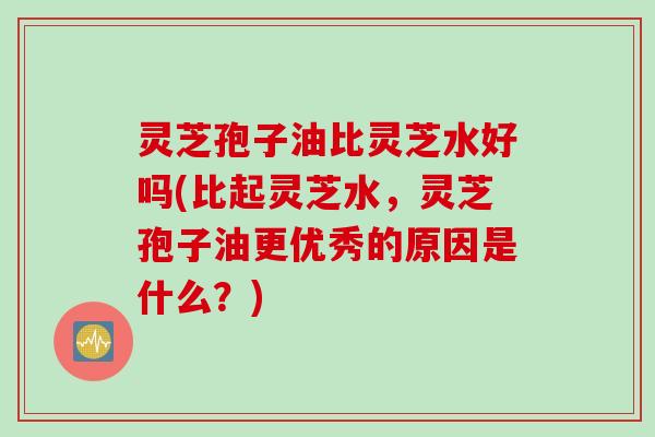 灵芝孢子油比灵芝水好吗(比起灵芝水，灵芝孢子油更优秀的原因是什么？)