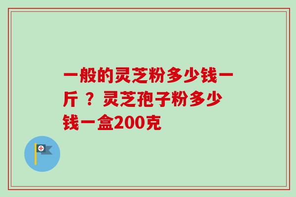 一般的灵芝粉多少钱一斤 ？灵芝孢子粉多少钱一盒200克