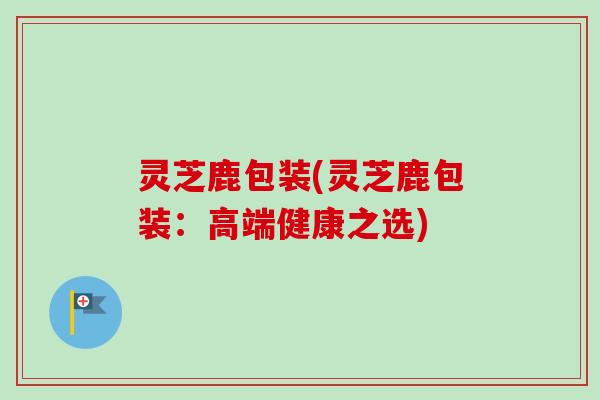 灵芝鹿包装(灵芝鹿包装：高端健康之选)