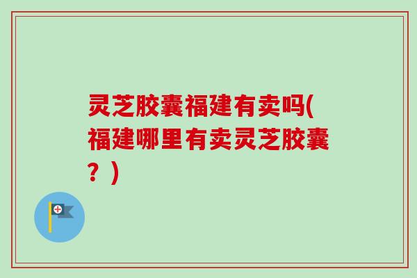 灵芝胶囊福建有卖吗(福建哪里有卖灵芝胶囊？)