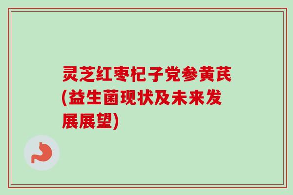 灵芝红枣杞子党参黄芪(益生菌现状及未来发展展望) 灵芝红枣杞子党参黄芪(益生菌现状及未来发展展望)