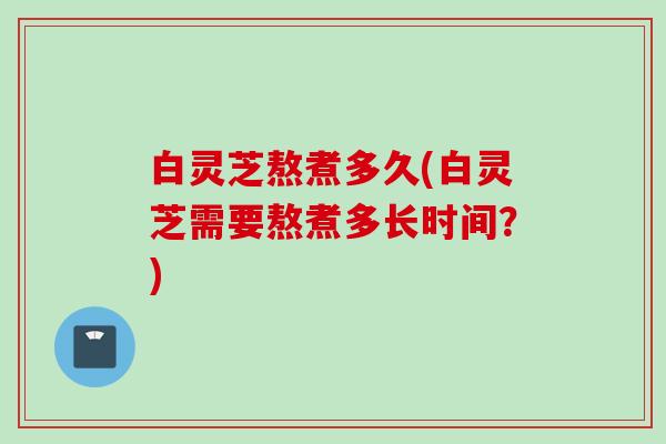 白灵芝熬煮多久(白灵芝需要熬煮多长时间？)