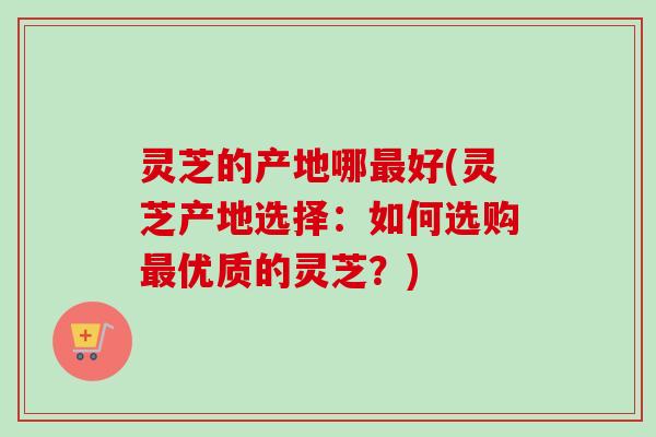 灵芝的产地哪最好(灵芝产地选择：如何选购最优质的灵芝？)