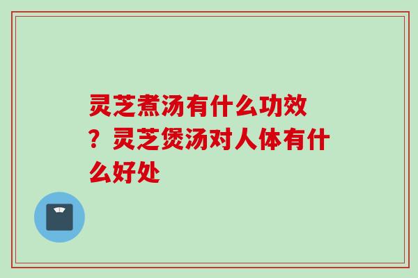 灵芝煮汤有什么功效 ？灵芝煲汤对人体有什么好处