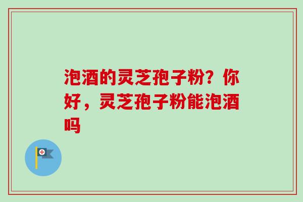 泡酒的灵芝孢子粉？你好，灵芝孢子粉能泡酒吗
