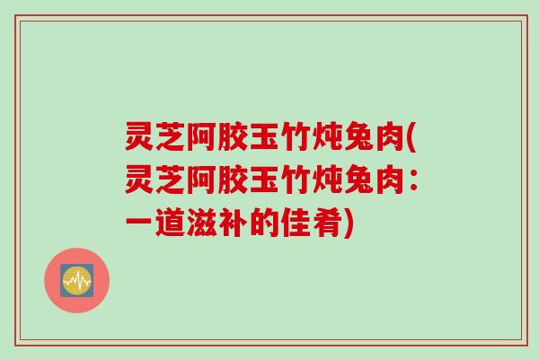 灵芝阿胶玉竹炖兔肉(灵芝阿胶玉竹炖兔肉：一道滋补的佳肴)