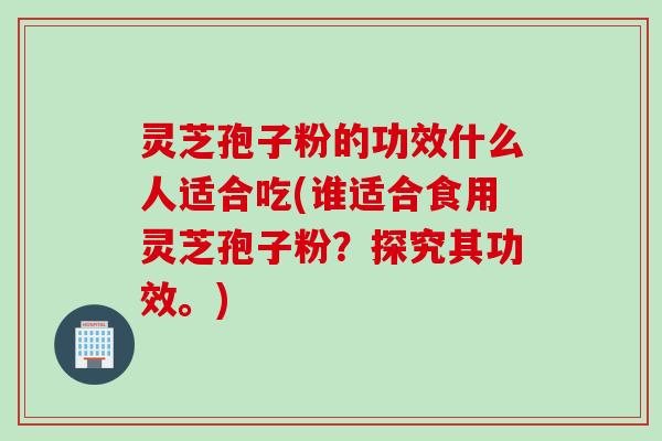 灵芝孢子粉的功效什么人适合吃(谁适合食用灵芝孢子粉？探究其功效。)
