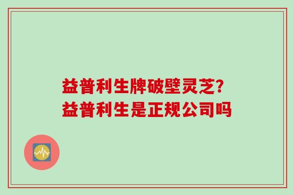 益普利生牌破壁灵芝？益普利生是正规公司吗