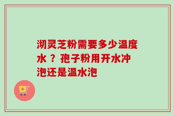 沏灵芝粉需要多少温度水 ？孢子粉用开水冲泡还是温水泡