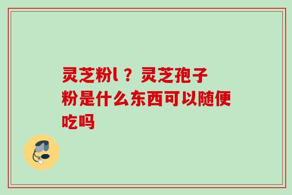 灵芝粉l ？灵芝孢子粉是什么东西可以随便吃吗