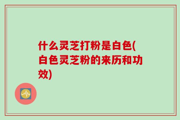 什么灵芝打粉是白色(白色灵芝粉的来历和功效)
