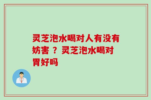 灵芝泡水喝对人有没有妨害 ？灵芝泡水喝对胃好吗