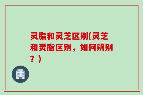 灵脂和灵芝区别(灵芝和灵脂区别，如何辨别？)