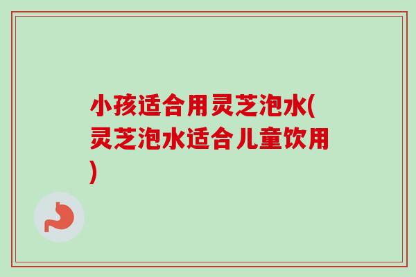 小孩适合用灵芝泡水(灵芝泡水适合儿童饮用)