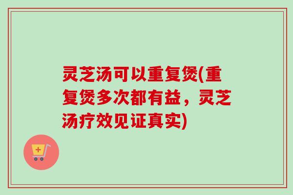 灵芝汤可以重复煲(重复煲多次都有益,灵芝汤疗效见证真实) 灵芝汤可以重复煲(重复煲多次都有益,灵芝汤疗效见证真实)