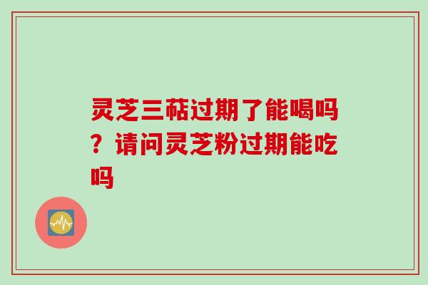 灵芝三萜过期了能喝吗？请问灵芝粉过期能吃吗