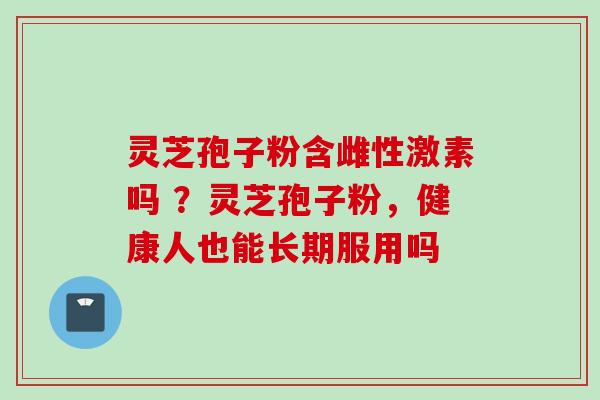 灵芝孢子粉含雌性激素吗 ？灵芝孢子粉，健康人也能长期服用吗