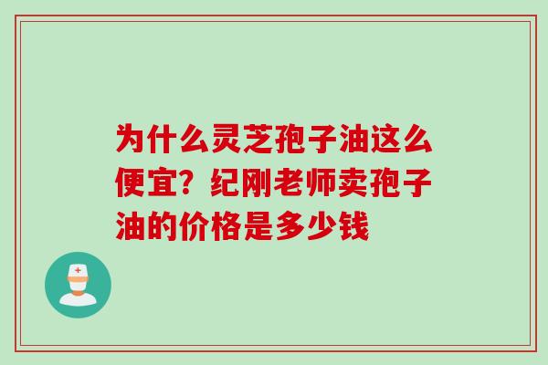 为什么灵芝孢子油这么便宜？纪刚老师卖孢子油的价格是多少钱