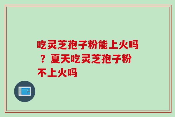 吃灵芝孢子粉能上火吗 ？夏天吃灵芝孢子粉不上火吗