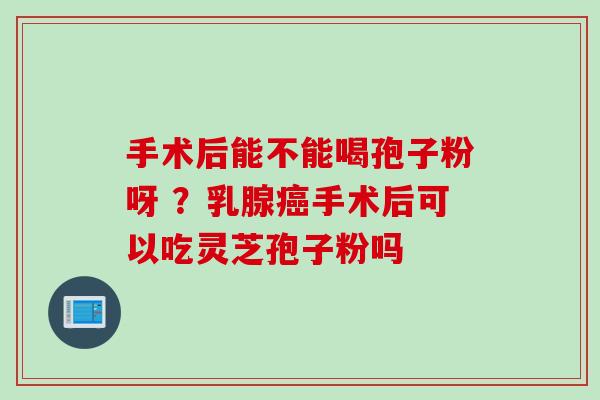 手术后能不能喝孢子粉呀 ？乳腺癌手术后可以吃灵芝孢子粉吗