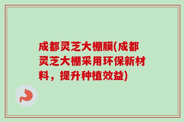 成都灵芝大棚膜(成都灵芝大棚采用环保新材料，提升种植效益)