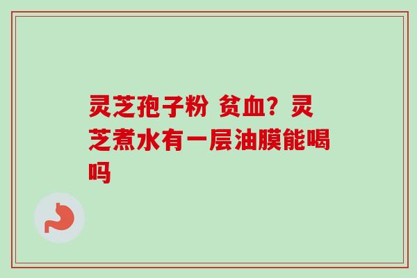 灵芝孢子粉 贫血？灵芝煮水有一层油膜能喝吗