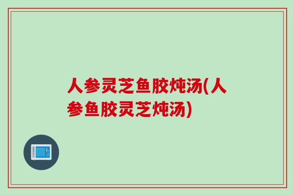 人参灵芝鱼胶炖汤(人参鱼胶灵芝炖汤)