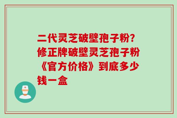 二代灵芝破壁孢子粉？修正牌破壁灵芝孢子粉《官方价格》到底多少钱一盒