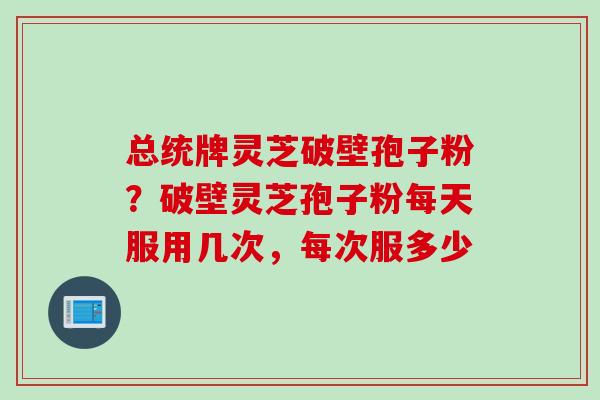 总统牌灵芝破壁孢子粉？破壁灵芝孢子粉每天服用几次，每次服多少