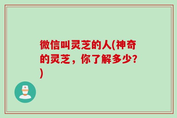 微信叫灵芝的人(神奇的灵芝，你了解多少？)