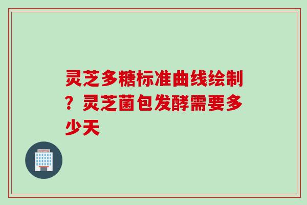 灵芝多糖标准曲线绘制？灵芝菌包发酵需要多少天